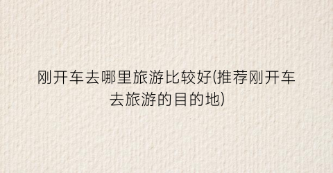 刚开车去哪里旅游比较好(推荐刚开车去旅游的目的地)