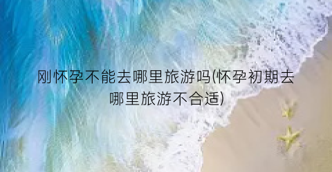 刚怀孕不能去哪里旅游吗(怀孕初期去哪里旅游不合适)