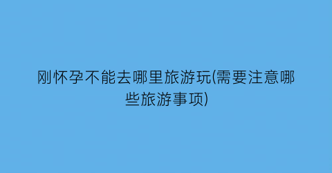刚怀孕不能去哪里旅游玩(需要注意哪些旅游事项)