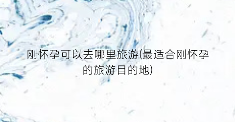 刚怀孕可以去哪里旅游(最适合刚怀孕的旅游目的地)
