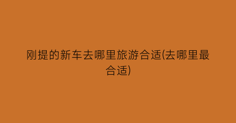 刚提的新车去哪里旅游合适(去哪里最合适)