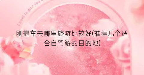 刚提车去哪里旅游比较好(推荐几个适合自驾游的目的地)