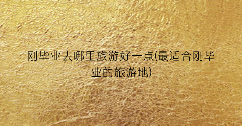 刚毕业去哪里旅游好一点(最适合刚毕业的旅游地)