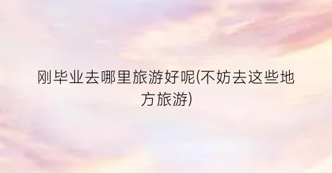 刚毕业去哪里旅游好呢(不妨去这些地方旅游)