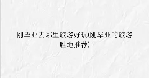 刚毕业去哪里旅游好玩(刚毕业的旅游胜地推荐)