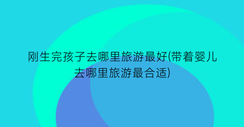 刚生完孩子去哪里旅游最好(带着婴儿去哪里旅游最合适)