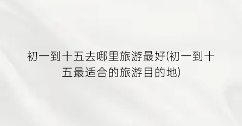 初一到十五去哪里旅游最好(初一到十五最适合的旅游目的地)