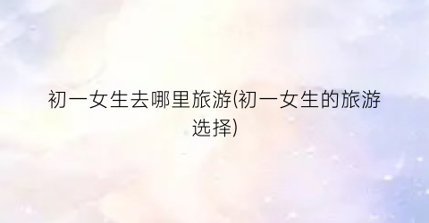 初一女生去哪里旅游(初一女生的旅游选择)