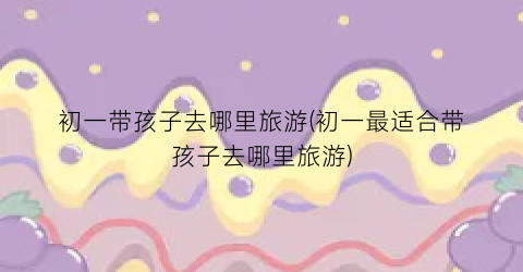 初一带孩子去哪里旅游(初一最适合带孩子去哪里旅游)