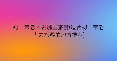初一带老人去哪里旅游(适合初一带老人去旅游的地方推荐)
