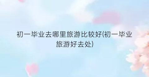 初一毕业去哪里旅游比较好(初一毕业旅游好去处)
