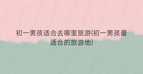 初一男孩适合去哪里旅游(初一男孩最适合的旅游地)