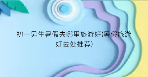 初一男生暑假去哪里旅游好(暑假旅游好去处推荐)
