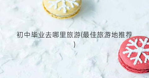 初中毕业去哪里旅游(最佳旅游地推荐)