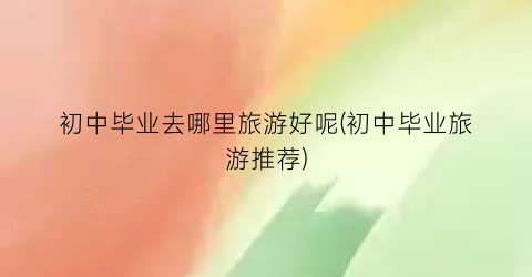 初中毕业去哪里旅游好呢(初中毕业旅游推荐)