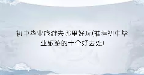 初中毕业旅游去哪里好玩(推荐初中毕业旅游的十个好去处)