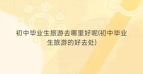 初中毕业生旅游去哪里好呢(初中毕业生旅游的好去处)