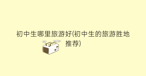 初中生哪里旅游好(初中生的旅游胜地推荐)