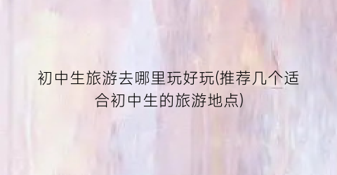初中生旅游去哪里玩好玩(推荐几个适合初中生的旅游地点)