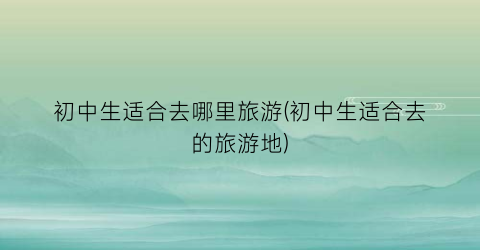 初中生适合去哪里旅游(初中生适合去的旅游地)