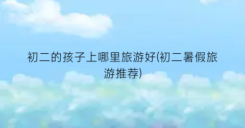 初二的孩子上哪里旅游好(初二暑假旅游推荐)