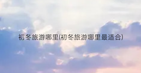 初冬旅游哪里(初冬旅游哪里最适合)