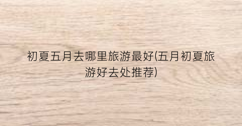 初夏五月去哪里旅游最好(五月初夏旅游好去处推荐)