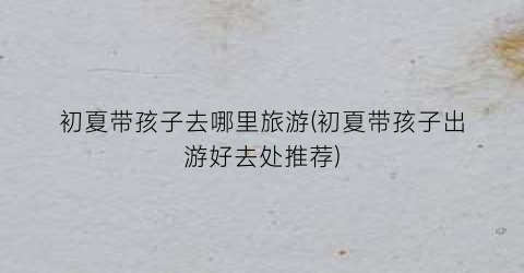 初夏带孩子去哪里旅游(初夏带孩子出游好去处推荐)