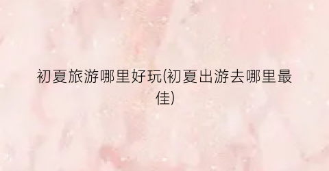 初夏旅游哪里好玩(初夏出游去哪里最佳)