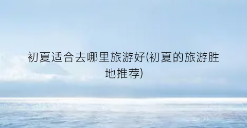 初夏适合去哪里旅游好(初夏的旅游胜地推荐)