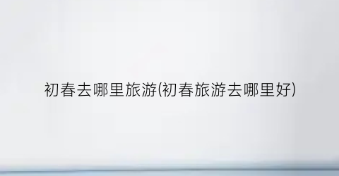 初春去哪里旅游(初春旅游去哪里好)