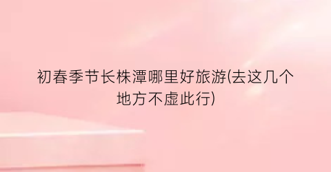 初春季节长株潭哪里好旅游(去这几个地方不虚此行)