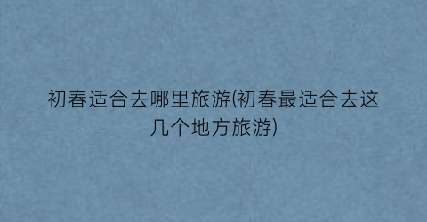 初春适合去哪里旅游(初春最适合去这几个地方旅游)