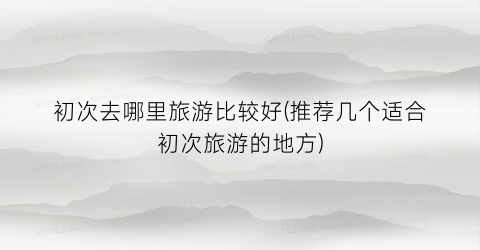 初次去哪里旅游比较好(推荐几个适合初次旅游的地方)