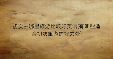 初次去哪里旅游比较好英语(有哪些适合初次旅游的好去处)