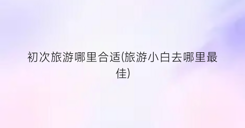 初次旅游哪里合适(旅游小白去哪里最佳)