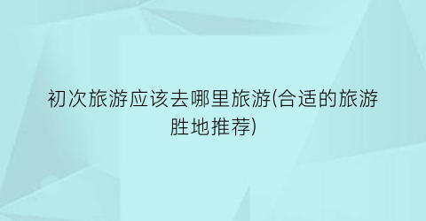 初次旅游应该去哪里旅游(合适的旅游胜地推荐)