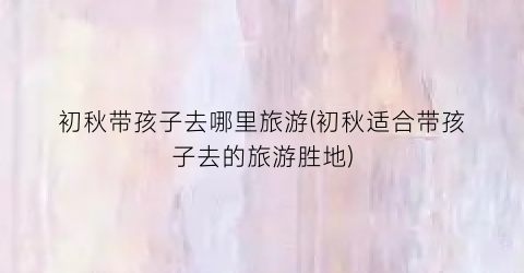初秋带孩子去哪里旅游(初秋适合带孩子去的旅游胜地)
