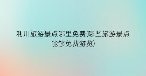 利川旅游景点哪里免费(哪些旅游景点能够免费游览)