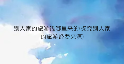 别人家的旅游钱哪里来的(探究别人家的旅游经费来源)