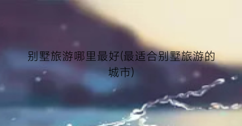 别墅旅游哪里最好(最适合别墅旅游的城市)