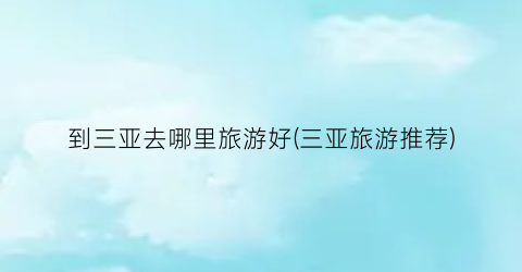 到三亚去哪里旅游好(三亚旅游推荐)