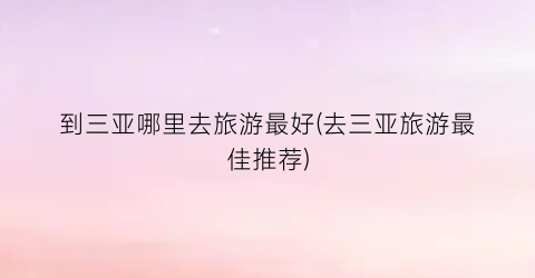 到三亚哪里去旅游最好(去三亚旅游最佳推荐)
