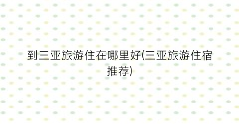 到三亚旅游住在哪里好(三亚旅游住宿推荐)