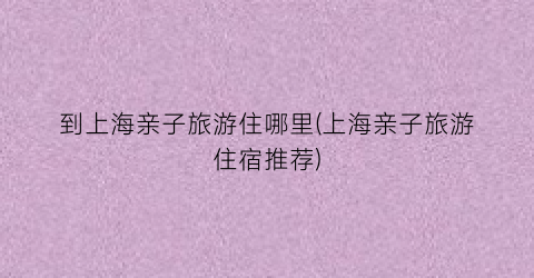 到上海亲子旅游住哪里(上海亲子旅游住宿推荐)