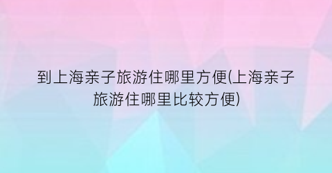 到上海亲子旅游住哪里方便(上海亲子旅游住哪里比较方便)