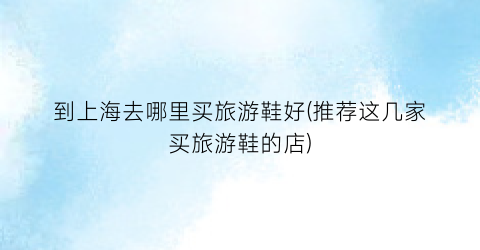 到上海去哪里买旅游鞋好(推荐这几家买旅游鞋的店)