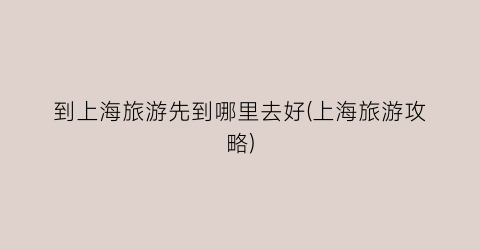 到上海旅游先到哪里去好(上海旅游攻略)