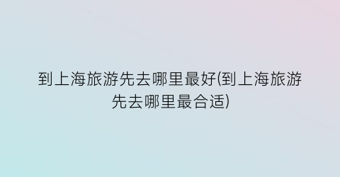 到上海旅游先去哪里最好(到上海旅游先去哪里最合适)