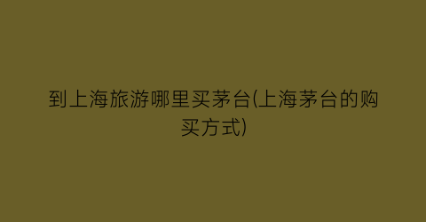 到上海旅游哪里买茅台(上海茅台的购买方式)